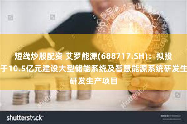短线炒股配资 艾罗能源(688717.SH)：拟投资不低于10.5亿元建设大型储能系统及智慧能源系统研发生产项目