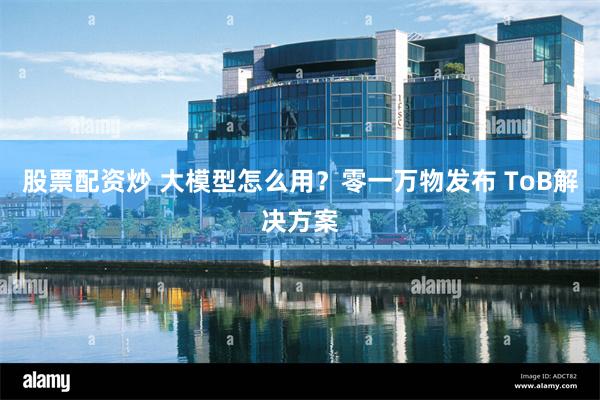 股票配资炒 大模型怎么用？零一万物发布 ToB解决方案
