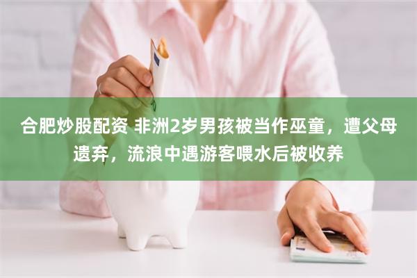 合肥炒股配资 非洲2岁男孩被当作巫童，遭父母遗弃，流浪中遇游客喂水后被收养