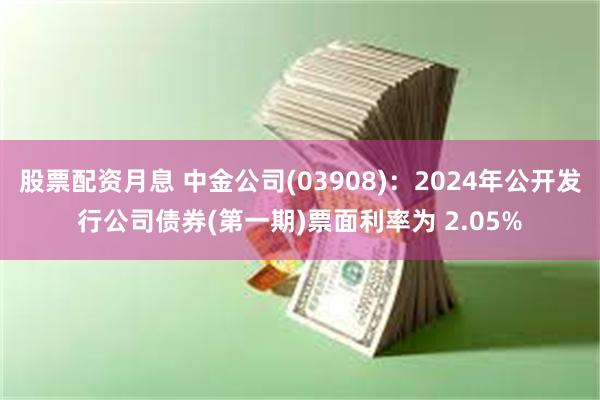 股票配资月息 中金公司(03908)：2024年公开发行公司债券(第一期)票面利率为 2.05%