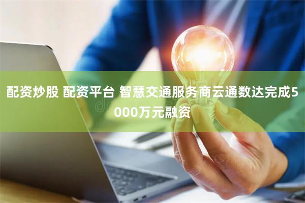 配资炒股 配资平台 智慧交通服务商云通数达完成5000万元融资