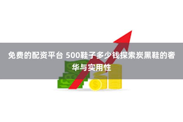 免费的配资平台 500鞋子多少钱探索炭黑鞋的奢华与实用性
