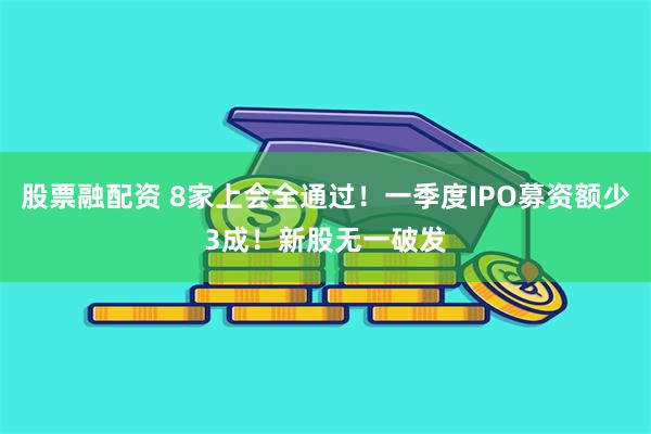 股票融配资 8家上会全通过！一季度IPO募资额少3成！新股无一破发