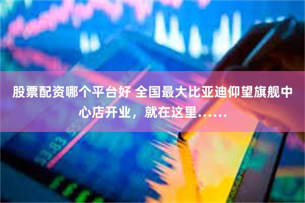 股票配资哪个平台好 全国最大比亚迪仰望旗舰中心店开业，就在这里……