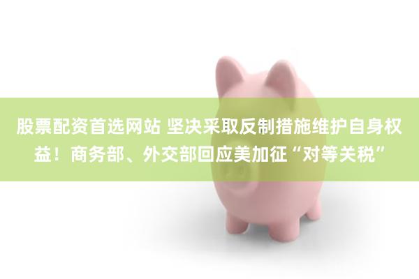 股票配资首选网站 坚决采取反制措施维护自身权益！商务部、外交部回应美加征“对等关税”