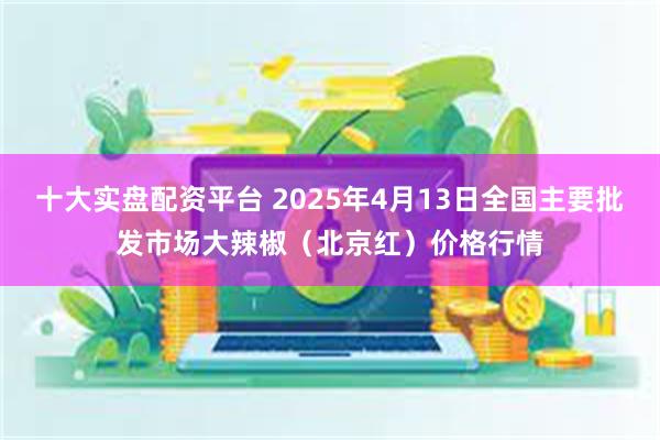 十大实盘配资平台 2025年4月13日全国主要批发市场大辣椒（北京红）价格行情