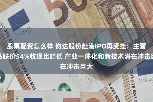 股票配资怎么样 钧达股份赴港IPO再受挫：主营产品跌价54%收现比畸低 产业一体化和新技术潜在冲击巨大