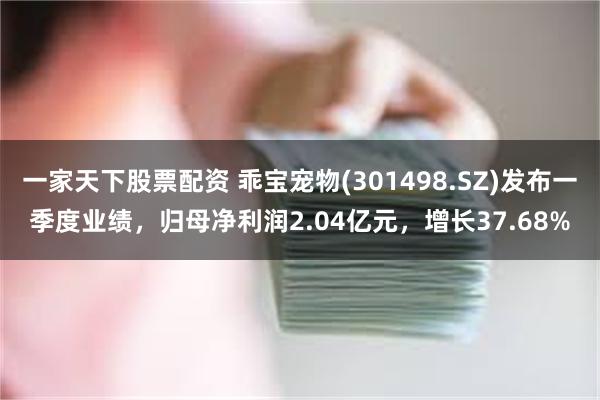 一家天下股票配资 乖宝宠物(301498.SZ)发布一季度业绩，归母净利润2.04亿元，增长37.68%