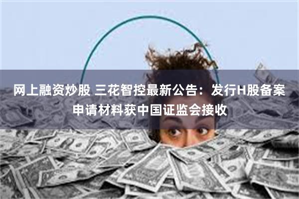 网上融资炒股 三花智控最新公告：发行H股备案申请材料获中国证监会接收