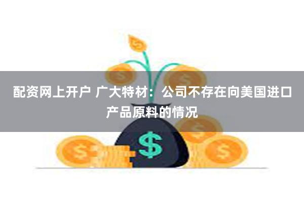 配资网上开户 广大特材：公司不存在向美国进口产品原料的情况