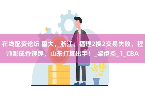在线配资论坛 重大，浙江、福建2换2交易失败，程帅澎成香饽饽，山东打算出手！_黎伊扬_1_CBA
