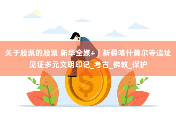关于股票的股票 新华全媒+｜新疆喀什莫尔寺遗址见证多元文明印记_考古_佛教_保护