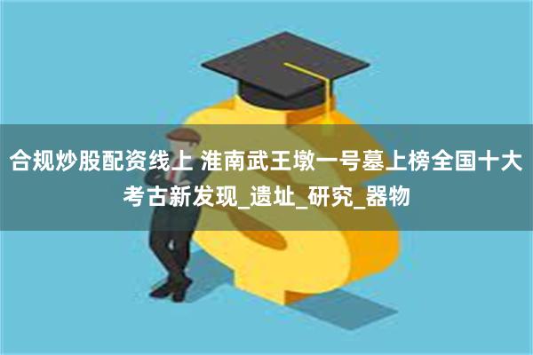 合规炒股配资线上 淮南武王墩一号墓上榜全国十大考古新发现_遗址_研究_器物