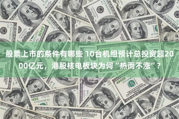 股票上市的条件有哪些 10台机组预计总投资超2000亿元，港股核电板块为何“热而不涨”?