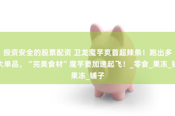 投资安全的股票配资 卫龙魔芋爽首超辣条！跑出多款大单品，“完美食材”魔芋要加速起飞！_零食_果冻_铺子