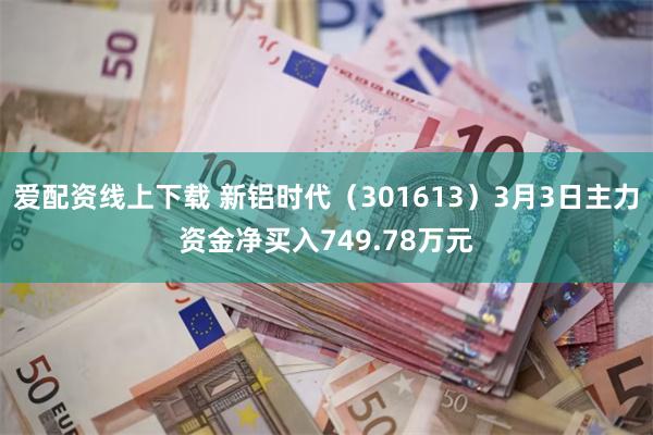爱配资线上下载 新铝时代（301613）3月3日主力资金净买入749.78万元