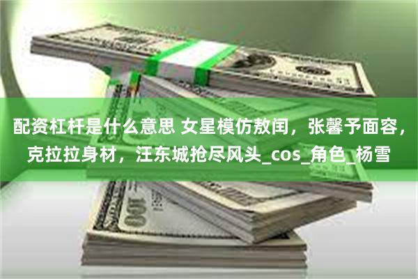 配资杠杆是什么意思 女星模仿敖闰，张馨予面容，克拉拉身材，汪东城抢尽风头_cos_角色_杨雪