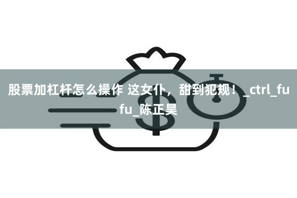 股票加杠杆怎么操作 这女仆，甜到犯规！_ctrl_fufu_陈正昊