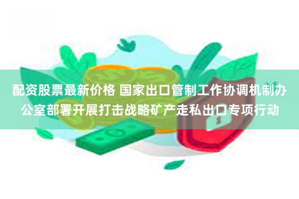 配资股票最新价格 国家出口管制工作协调机制办公室部署开展打击战略矿产走私出口专项行动