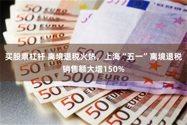买股票杠杆 离境退税火热，上海“五一”离境退税销售额大增150%