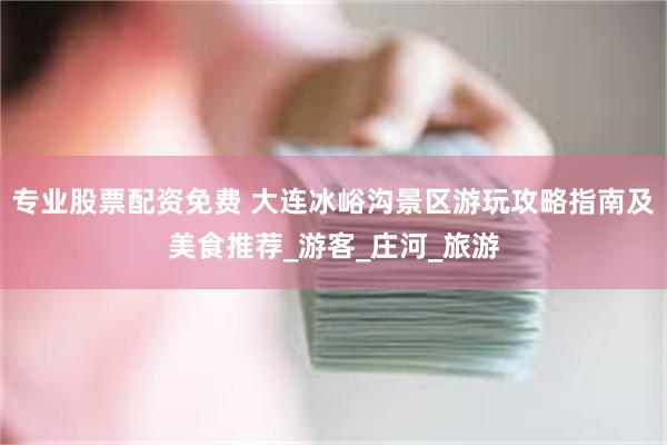专业股票配资免费 大连冰峪沟景区游玩攻略指南及美食推荐_游客_庄河_旅游