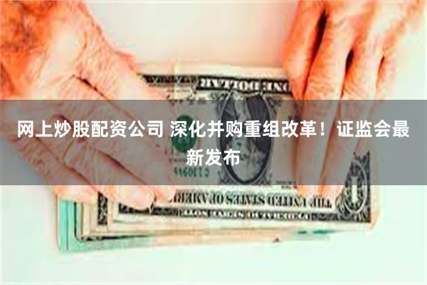 网上炒股配资公司 深化并购重组改革！证监会最新发布