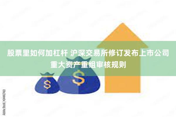 股票里如何加杠杆 沪深交易所修订发布上市公司重大资产重组审核规则
