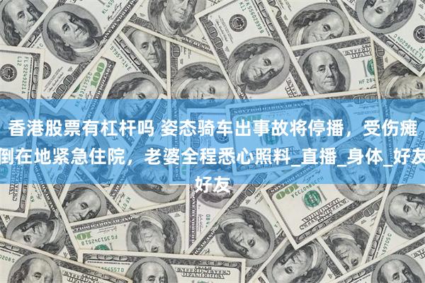 香港股票有杠杆吗 姿态骑车出事故将停播，受伤瘫倒在地紧急住院，老婆全程悉心照料_直播_身体_好友