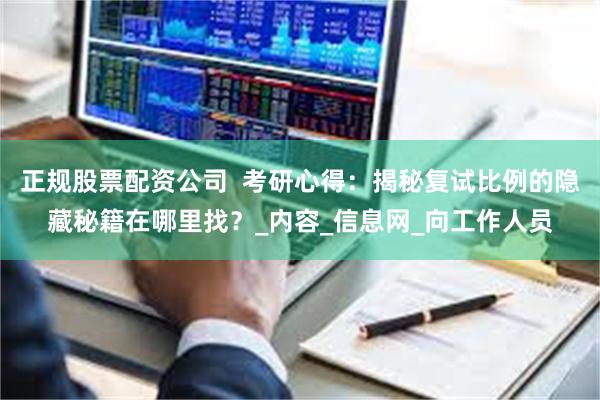 正规股票配资公司  考研心得：揭秘复试比例的隐藏秘籍在哪里找？_内容_信息网_向工作人员