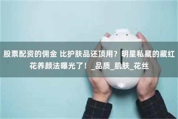 股票配资的佣金 比护肤品还顶用？明星私藏的藏红花养颜法曝光了！_品质_肌肤_花丝