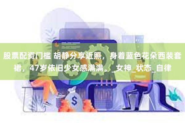 股票配资门槛 胡静分享近照，身着蓝色花朵西装套裙，47岁依旧少女感满满。_女神_状态_自律