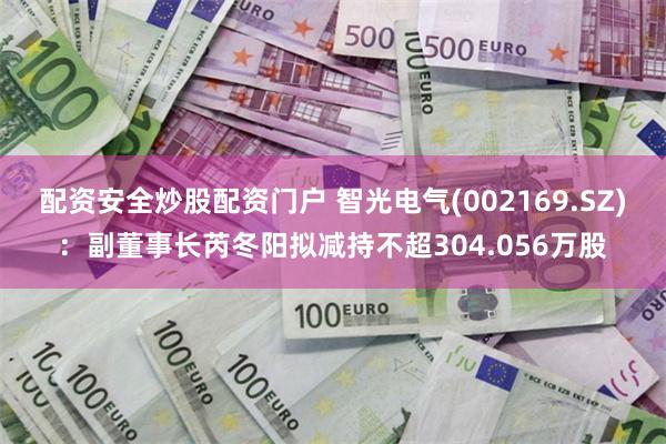 配资安全炒股配资门户 智光电气(002169.SZ)：副董事长芮冬阳拟减持不超304.056万股