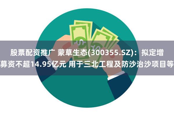 股票配资推广 蒙草生态(300355.SZ)：拟定增募资不超14.95亿元 用于三北工程及防沙治沙项目等