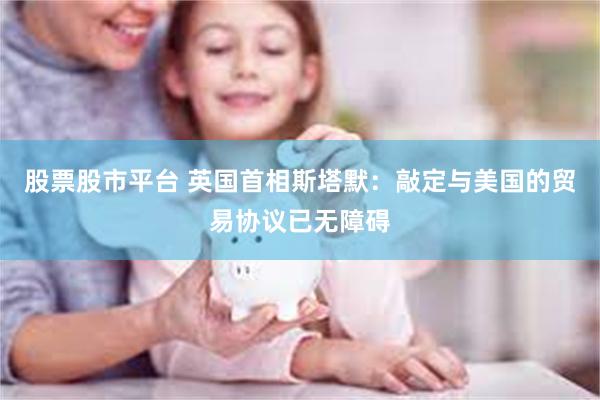 股票股市平台 英国首相斯塔默：敲定与美国的贸易协议已无障碍
