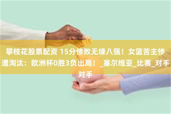 攀枝花股票配资 15分惨败无缘八强！女篮苦主惨遭淘汰：欧洲杯0胜3负出局！_塞尔维亚_比赛_对手