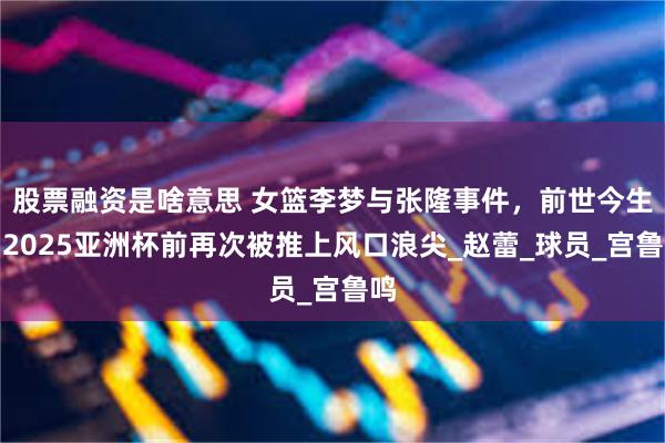 股票融资是啥意思 女篮李梦与张隆事件，前世今生，2025亚洲杯前再次被推上风口浪尖_赵蕾_球员_宫鲁鸣