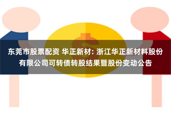 东莞市股票配资 华正新材: 浙江华正新材料股份有限公司可转债转股结果暨股份变动公告