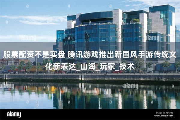 股票配资不是实盘 腾讯游戏推出新国风手游传统文化新表达_山海_玩家_技术