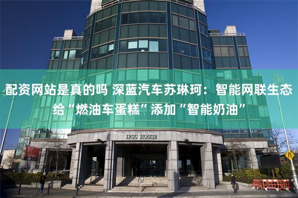 配资网站是真的吗 深蓝汽车苏琳珂：智能网联生态给“燃油车蛋糕”添加“智能奶油”