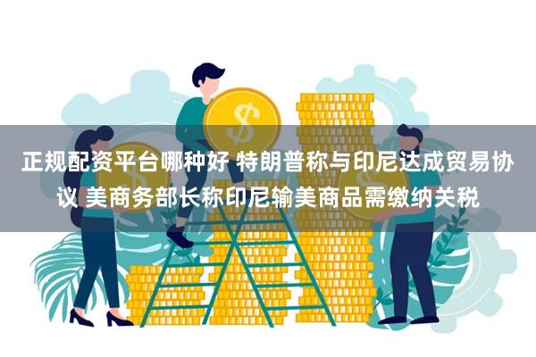 正规配资平台哪种好 特朗普称与印尼达成贸易协议 美商务部长称印尼输美商品需缴纳关税