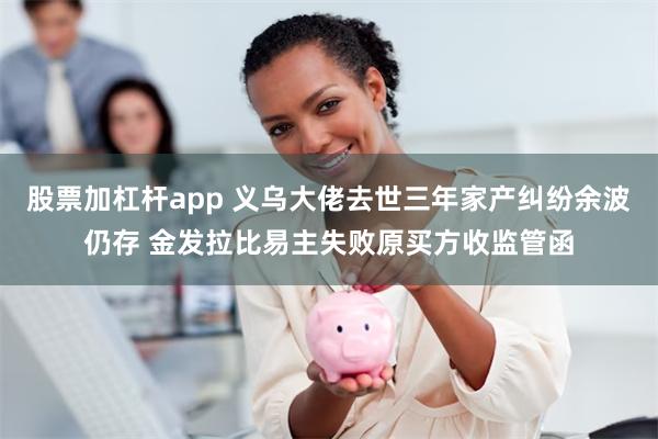 股票加杠杆app 义乌大佬去世三年家产纠纷余波仍存 金发拉比易主失败原买方收监管函