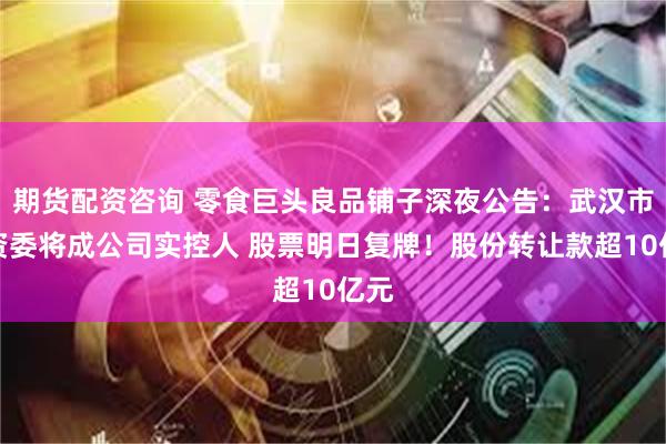 期货配资咨询 零食巨头良品铺子深夜公告：武汉市国资委将成公司实控人 股票明日复牌！股份转让款超10亿元
