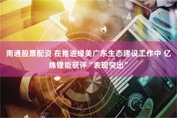 南通股票配资 在推进绿美广东生态建设工作中 亿纬锂能获评“表现突出”
