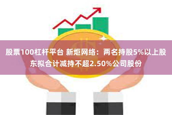 股票100杠杆平台 新炬网络：两名持股5%以上股东拟合计减持不超2.50%公司股份