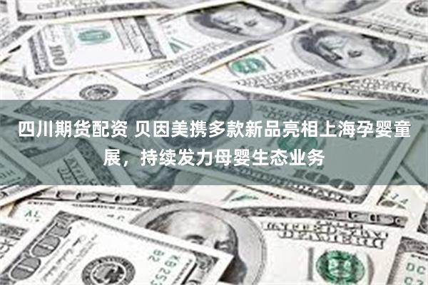 四川期货配资 贝因美携多款新品亮相上海孕婴童展，持续发力母婴生态业务