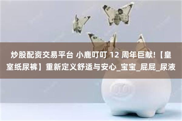 炒股配资交易平台 小鹿叮叮 12 周年巨献!【皇室纸尿裤】重新定义舒适与安心_宝宝_屁屁_尿液