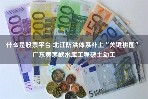什么是股票平台 北江防洪体系补上“关键拼图” 广东黄茅峡水库工程破土动工