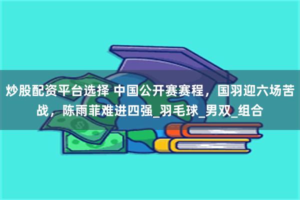 炒股配资平台选择 中国公开赛赛程，国羽迎六场苦战，陈雨菲难进四强_羽毛球_男双_组合