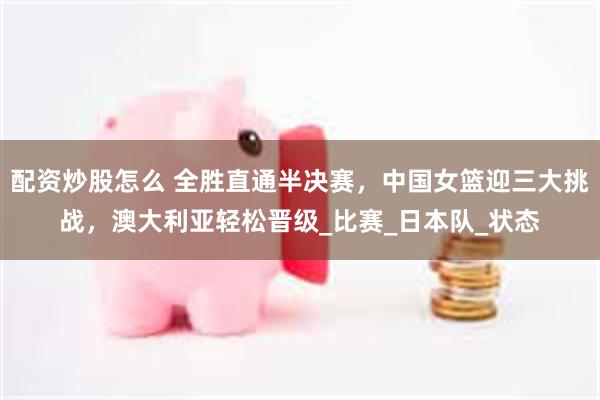 配资炒股怎么 全胜直通半决赛，中国女篮迎三大挑战，澳大利亚轻松晋级_比赛_日本队_状态