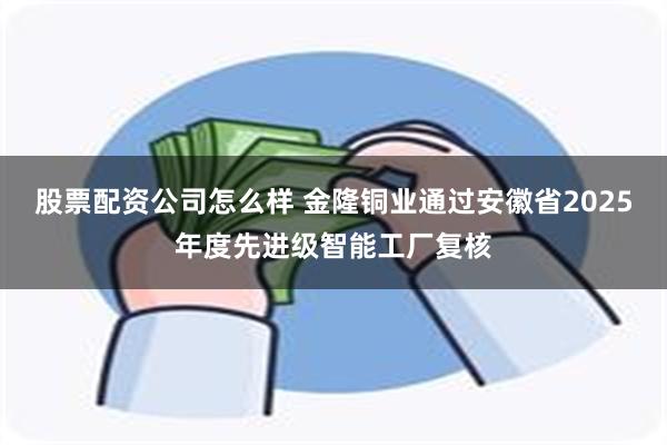 股票配资公司怎么样 金隆铜业通过安徽省2025年度先进级智能工厂复核